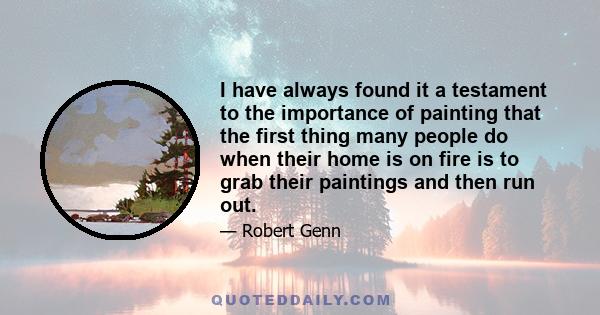 I have always found it a testament to the importance of painting that the first thing many people do when their home is on fire is to grab their paintings and then run out.