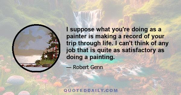 I suppose what you're doing as a painter is making a record of your trip through life. I can't think of any job that is quite as satisfactory as doing a painting.