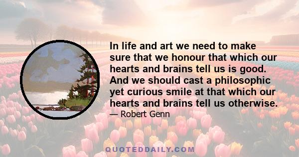 In life and art we need to make sure that we honour that which our hearts and brains tell us is good. And we should cast a philosophic yet curious smile at that which our hearts and brains tell us otherwise.