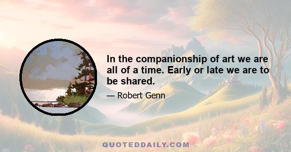 In the companionship of art we are all of a time. Early or late we are to be shared.