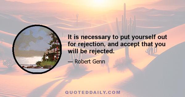 It is necessary to put yourself out for rejection, and accept that you will be rejected.