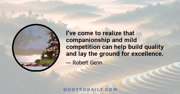 I've come to realize that companionship and mild competition can help build quality and lay the ground for excellence.