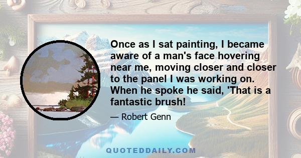 Once as I sat painting, I became aware of a man's face hovering near me, moving closer and closer to the panel I was working on. When he spoke he said, 'That is a fantastic brush!