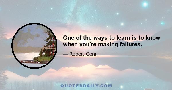 One of the ways to learn is to know when you're making failures.