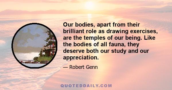 Our bodies, apart from their brilliant role as drawing exercises, are the temples of our being. Like the bodies of all fauna, they deserve both our study and our appreciation.