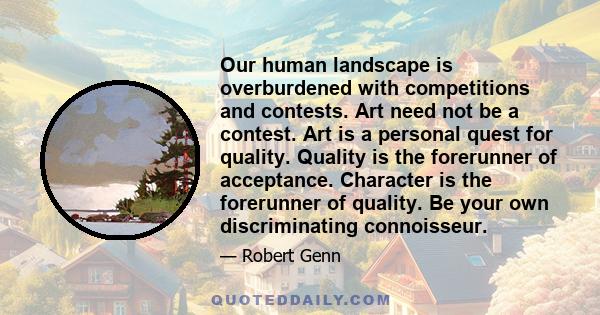 Our human landscape is overburdened with competitions and contests. Art need not be a contest. Art is a personal quest for quality. Quality is the forerunner of acceptance. Character is the forerunner of quality. Be