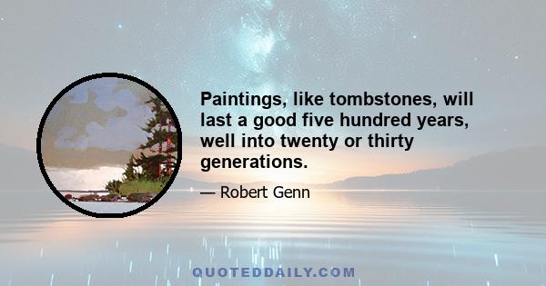 Paintings, like tombstones, will last a good five hundred years, well into twenty or thirty generations.