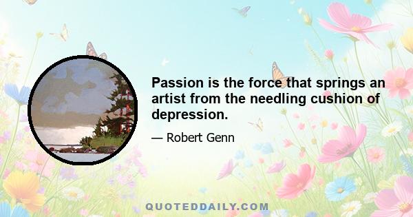 Passion is the force that springs an artist from the needling cushion of depression.