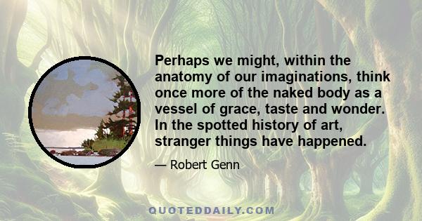 Perhaps we might, within the anatomy of our imaginations, think once more of the naked body as a vessel of grace, taste and wonder. In the spotted history of art, stranger things have happened.