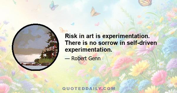 Risk in art is experimentation. There is no sorrow in self-driven experimentation.