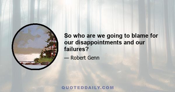 So who are we going to blame for our disappointments and our failures?