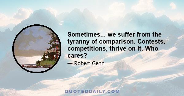 Sometimes... we suffer from the tyranny of comparison. Contests, competitions, thrive on it. Who cares?