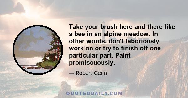 Take your brush here and there like a bee in an alpine meadow. In other words, don't laboriously work on or try to finish off one particular part. Paint promiscuously.