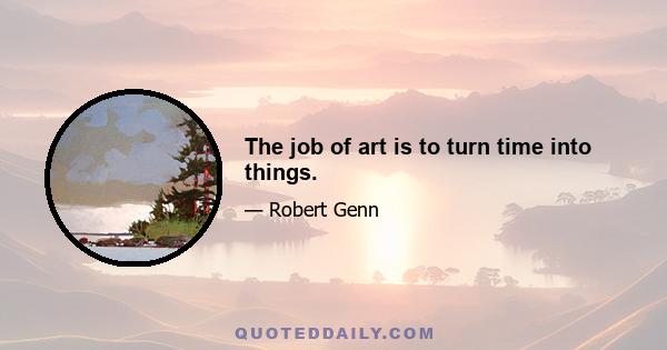 The job of art is to turn time into things.