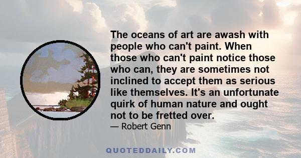 The oceans of art are awash with people who can't paint. When those who can't paint notice those who can, they are sometimes not inclined to accept them as serious like themselves. It's an unfortunate quirk of human