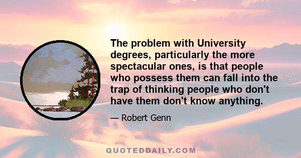 The problem with University degrees, particularly the more spectacular ones, is that people who possess them can fall into the trap of thinking people who don't have them don't know anything.