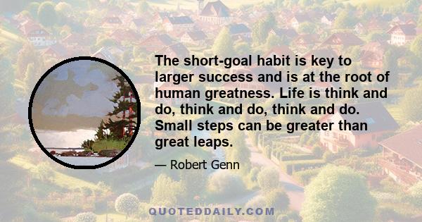 The short-goal habit is key to larger success and is at the root of human greatness. Life is think and do, think and do, think and do. Small steps can be greater than great leaps.