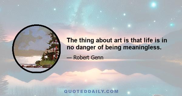 The thing about art is that life is in no danger of being meaningless.