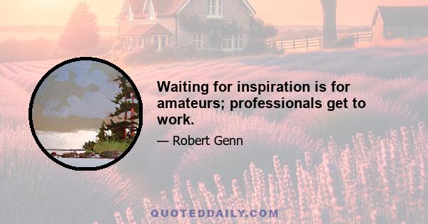 Waiting for inspiration is for amateurs; professionals get to work.