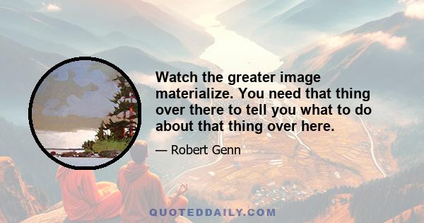 Watch the greater image materialize. You need that thing over there to tell you what to do about that thing over here.