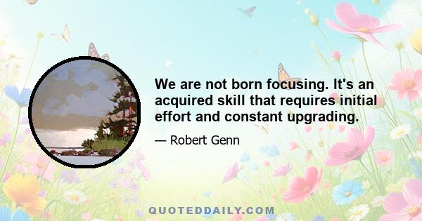 We are not born focusing. It's an acquired skill that requires initial effort and constant upgrading.