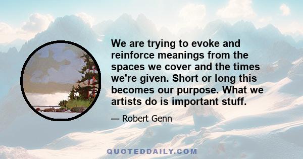 We are trying to evoke and reinforce meanings from the spaces we cover and the times we're given. Short or long this becomes our purpose. What we artists do is important stuff.