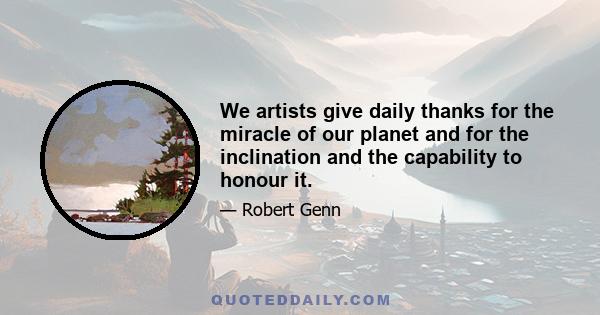 We artists give daily thanks for the miracle of our planet and for the inclination and the capability to honour it.