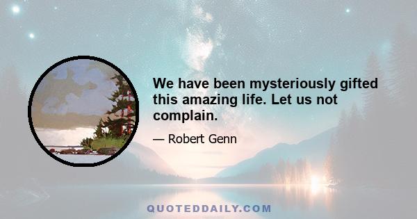 We have been mysteriously gifted this amazing life. Let us not complain.