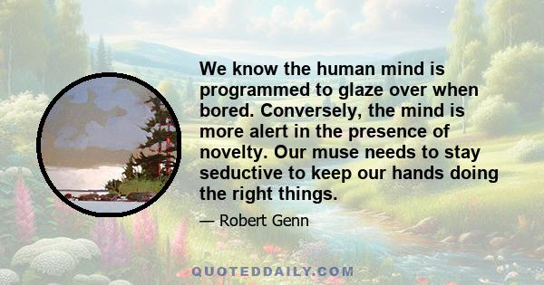 We know the human mind is programmed to glaze over when bored. Conversely, the mind is more alert in the presence of novelty. Our muse needs to stay seductive to keep our hands doing the right things.