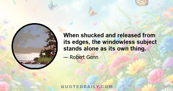 When shucked and released from its edges, the windowless subject stands alone as its own thing.