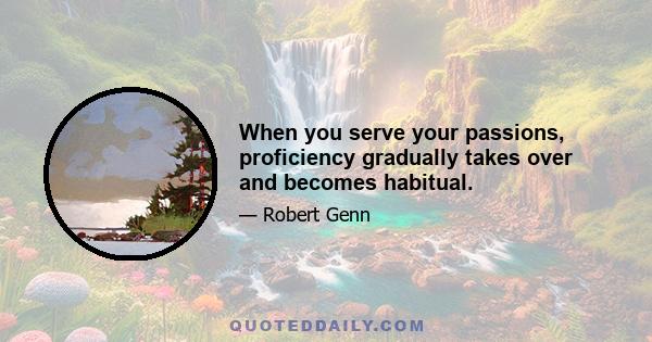 When you serve your passions, proficiency gradually takes over and becomes habitual.