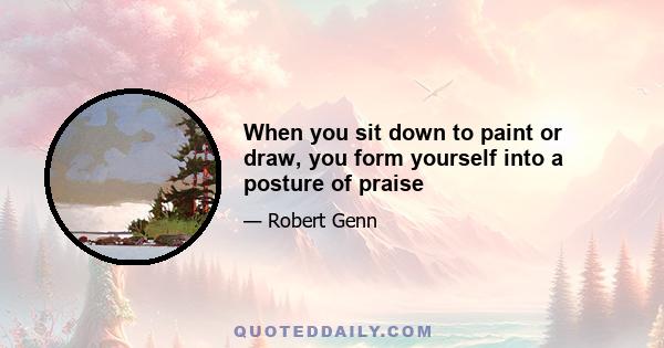 When you sit down to paint or draw, you form yourself into a posture of praise