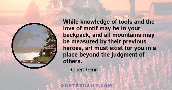 While knowledge of tools and the love of motif may be in your backpack, and all mountains may be measured by their previous heroes, art must exist for you in a place beyond the judgment of others.