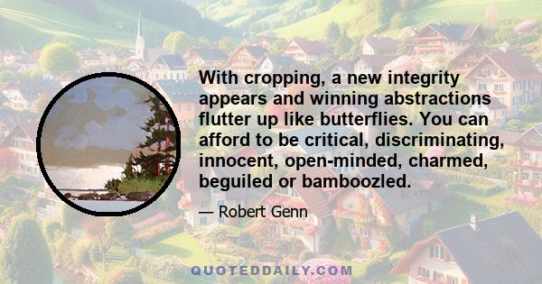 With cropping, a new integrity appears and winning abstractions flutter up like butterflies. You can afford to be critical, discriminating, innocent, open-minded, charmed, beguiled or bamboozled.