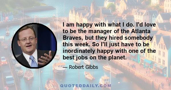 I am happy with what I do. I'd love to be the manager of the Atlanta Braves, but they hired somebody this week. So I'll just have to be inordinately happy with one of the best jobs on the planet.