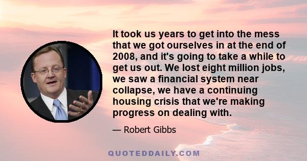 It took us years to get into the mess that we got ourselves in at the end of 2008, and it's going to take a while to get us out. We lost eight million jobs, we saw a financial system near collapse, we have a continuing