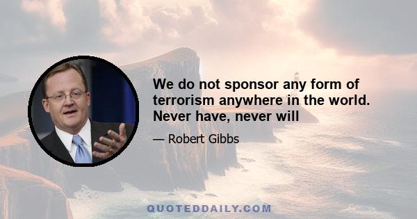 We do not sponsor any form of terrorism anywhere in the world. Never have, never will