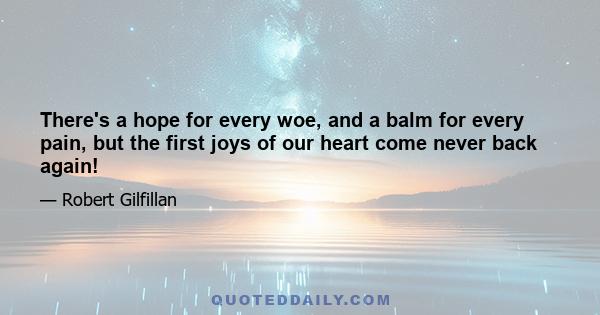 There's a hope for every woe, and a balm for every pain, but the first joys of our heart come never back again!