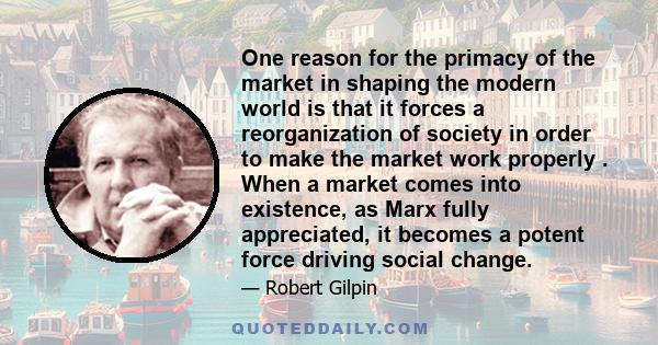 One reason for the primacy of the market in shaping the modern world is that it forces a reorganization of society in order to make the market work properly . When a market comes into existence, as Marx fully