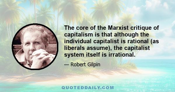 The core of the Marxist critique of capitalism is that although the individual capitalist is rational (as liberals assume), the capitalist system itself is irrational.