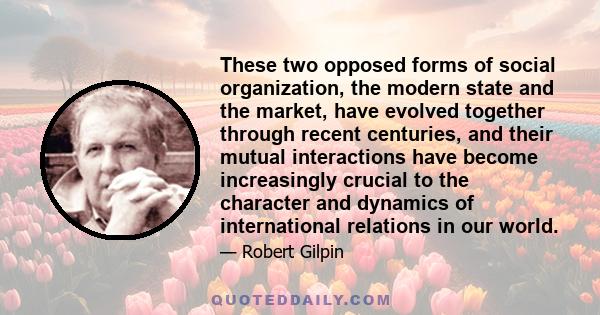 These two opposed forms of social organization, the modern state and the market, have evolved together through recent centuries, and their mutual interactions have become increasingly crucial to the character and