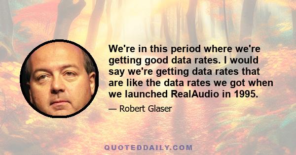 We're in this period where we're getting good data rates. I would say we're getting data rates that are like the data rates we got when we launched RealAudio in 1995.