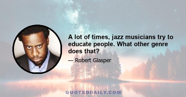 A lot of times, jazz musicians try to educate people. What other genre does that?