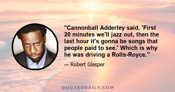 Cannonball Adderley said, 'First 20 minutes we'll jazz out, then the last hour it's gonna be songs that people paid to see.' Which is why he was driving a Rolls-Royce.