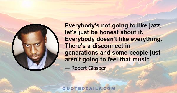 Everybody's not going to like jazz, let's just be honest about it. Everybody doesn't like everything. There's a disconnect in generations and some people just aren't going to feel that music.