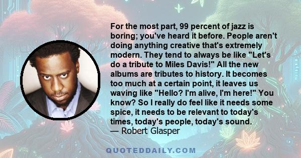 For the most part, 99 percent of jazz is boring; you've heard it before. People aren't doing anything creative that's extremely modern. They tend to always be like Let's do a tribute to Miles Davis! All the new albums