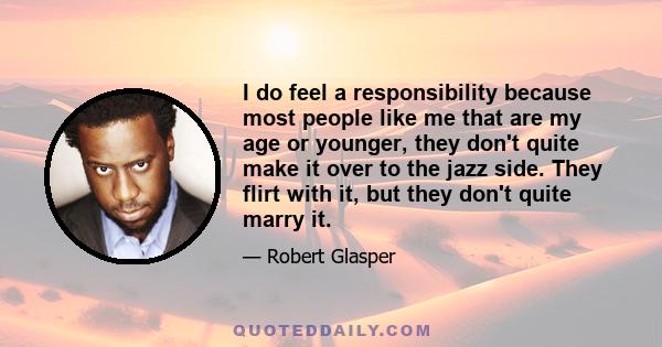 I do feel a responsibility because most people like me that are my age or younger, they don't quite make it over to the jazz side. They flirt with it, but they don't quite marry it.