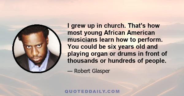 I grew up in church. That's how most young African American musicians learn how to perform. You could be six years old and playing organ or drums in front of thousands or hundreds of people.