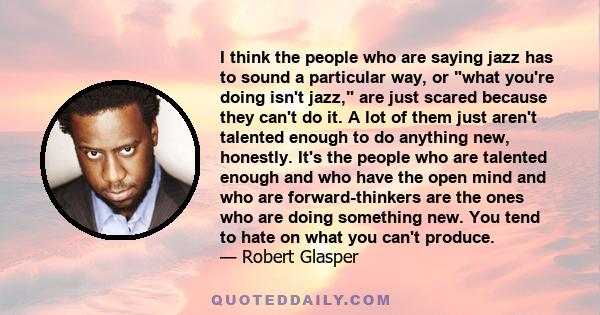 I think the people who are saying jazz has to sound a particular way, or what you're doing isn't jazz, are just scared because they can't do it. A lot of them just aren't talented enough to do anything new, honestly.