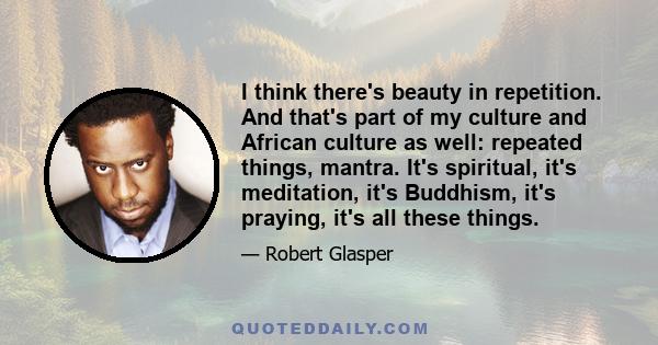 I think there's beauty in repetition. And that's part of my culture and African culture as well: repeated things, mantra. It's spiritual, it's meditation, it's Buddhism, it's praying, it's all these things.